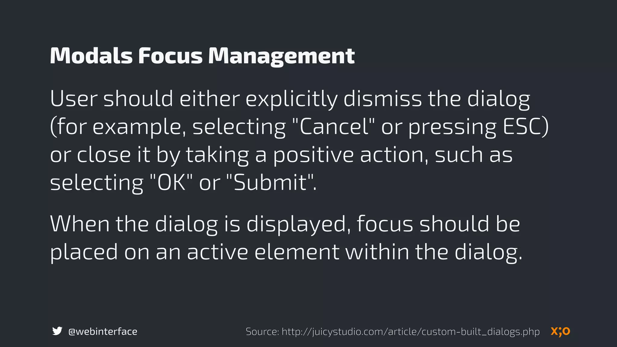 @webinterface
User should either explicitly dismiss the dialog
(for example, selecting "Cancel" or pressing ESC)
or close it by taking a positive action, such as
selecting "OK" or "Submit".
When the dialog is displayed, focus should be
placed on an active element within the dialog.
Modals Focus Management
Source: http://juicystudio.com/article/custom-built_dialogs.php
 