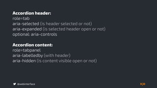 @webinterface
Accordion header:
role=tab
aria-selected (is header selected or not)
aria-expanded (is selected header open or not)
optional: aria-controls
Accordion content:
role=tabpanel
aria-labelledby (with header)
aria-hidden (is content visible open or not) 
 