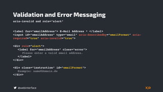 @webinterface
<label for=“emailAddress“> E-Mail Address * </label>
<input id=“emailAddress“ type=“email“ aria-describedby=“emailFormat“ aria-
required=“true“ aria-invalid=“true“>
Validation and Error Messaging
<div class=“instruction“ id=“emailFormat“>
Example: name@domain.de
</div>
<div role=“alert“>
<label for=“emailAddress“ class=“error“>
Please enter a valid email address.
</label>
</div>
aria-invalid and role=“alert“
 