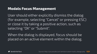 @webinterface
User should either explicitly dismiss the dialog
(for example, selecting "Cancel" or pressing ESC)
or close it by taking a positive action, such as
selecting "OK" or "Submit".
When the dialog is displayed, focus should be
placed on an active element within the dialog.
Modals Focus Management
Source: http://juicystudio.com/article/custom-built_dialogs.php
 