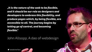 „It is the nature of the web to be flexible,
and it should be our role as designers and
developers to embrace this flexibility, and
produce pages which, by being flexible, are
accessible to all. The journey begins by
letting go of control, and becoming
flexible.“
@webinterface
John Allsopp, A dao of webdesign
Image from: https://responsivedesign.is
 