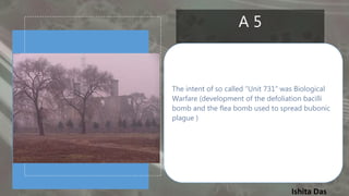 Ishita Das
A 5
The intent of so called “Unit 731” was Biological
Warfare (development of the defoliation bacilli
bomb and the flea bomb used to spread bubonic
plague )
 