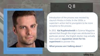 Ishita Das
Q 8
Introduction of the process was resisted by
staunch Hindus in India. In the 1950s, a
superstar’s action led to youngsters to be more
receptive to the process.
In 2011 Kai Kupferschmidt in Science Magazine
opined that though the origin was attributed to a
particular animal , the English doctor may actually
have used an equestrian strain for his
experiment to pioneer this.
What process am I talking about ?
 