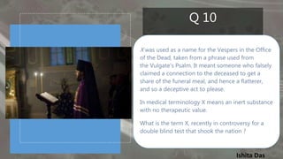 Ishita Das
Q 10
X was used as a name for the Vespers in the Office
of the Dead, taken from a phrase used from
the Vulgate's Psalm. It meant someone who falsely
claimed a connection to the deceased to get a
share of the funeral meal, and hence a flatterer,
and so a deceptive act to please.
In medical terminology X means an inert substance
with no therapeutic value.
What is the term X, recently in controversy for a
double blind test that shook the nation ?
 