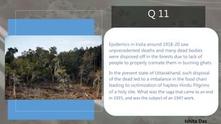 Ishita Das
Q 11
Epidemics in India around 1918-20 saw
unprecedented deaths and many dead bodies
were disposed off in the forests due to lack of
people to properly cremate them in burning ghats.
In the present state of Uttarakhand, such disposal
of the dead led to a imbalance in the food chain
leading to victimization of hapless Hindu Pilgrims
of a holy site. What was the saga that came to an end
in 1925, and was the subject of an 1947 work.
 