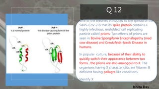 Ishita Das
Q 12
One of the theories attributed to the spread of the
SARS-CoV-2 is that its spike protein contains a
highly infectious, misfolded, self replicating
particle called prions. Two effects of prions are
seen in Bovine Spongiform Encephalopathy (mad
cow disease) and Creutzfeldt-Jakob Disease in
humans.
In popular culture, because of their ability to
quickly switch their appearance between two
forms , the prions are also analogous to X. The
organisms having X characteristics are Vitamin B
deficient having pellagra like conditions.
Identify X
 
