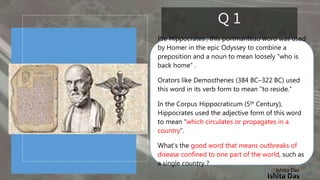 Ishita Das
Q 1
Pre Hippocrates , this portmanteau word was used
by Homer in the epic Odyssey to combine a
preposition and a noun to mean loosely “who is
back home” .
Orators like Demosthenes (384 BC–322 BC) used
this word in its verb form to mean "to reside.“
In the Corpus Hippocraticum (5th Century),
Hippocrates used the adjective form of this word
to mean "which circulates or propagates in a
country“.
What’s the good word that means outbreaks of
disease confined to one part of the world, such as
a single country ?
Ishita Das
 