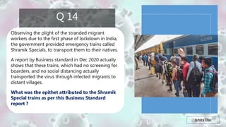 Ishita Das
Q 14
Observing the plight of the stranded migrant
workers due to the first phase of lockdown in India,
the government provided emergency trains called
Shramik Specials, to transport them to their natives.
A report by Business standard in Dec 2020 actually
shows that these trains, which had no screening for
boarders, and no social distancing actually
transported the virus through infected migrants to
distant villages.
What was the epithet attributed to the Shramik
Special trains as per this Business Standard
report ?
 
