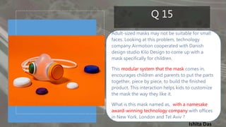 Ishita Das
Q 15
Adult-sized masks may not be suitable for small
faces. Looking at this problem, technology
company Airmotion cooperated with Danish
design studio Kilo Design to come up with a
mask specifically for children.
This modular system that the mask comes in,
encourages children and parents to put the parts
together, piece by piece, to build the finished
product. This interaction helps kids to customize
the mask the way they like it.
What is this mask named as, with a namesake
award-winning technology company with offices
in New York, London and Tel Aviv ?
 