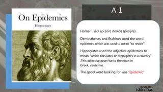 Ishita Das
A 1
Homer used epi (on) demos (people)
Demosthenas and Eschines used the word
epidemeo which was used to mean "to reside"
Hippocrates used the adjective epidemios to
mean "which circulates or propagates in a country"
.This adjective gave rise to the noun in
Greek, epidemia.
The good word looking for was “Epidemic”
Ishita Das
 