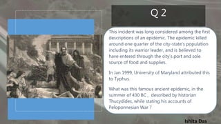 Ishita Das
Q 2
This incident was long considered among the first
descriptions of an epidemic. The epidemic killed
around one quarter of the city-state’s population
including its warrior leader, and is believed to
have entered through the city's port and sole
source of food and supplies.
In Jan 1999, University of Maryland attributed this
to Typhus.
What was this famous ancient epidemic, in the
summer of 430 BC , described by historian
Thucydides, while stating his accounts of
Peloponnesian War ?
 