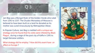 Ishita Das
Q 3
Jani Beg was a Mongol Ruler of the Golden Horde who ruled
from 1342 to 1357. The Chudov Monastery of Moscow is
believed to have been built on a land he donated as his
mother was cured miraculously by Metropolitan Alexei.
In Popular Culture, Jani Beg is credited with a unique war
strategy once he found that his ranks were infested by Black
Plague , during a siege of the post city of Kaffa in 1345 to
target Genoese soldiers.
What strategy did he employ ? How did this event have an
effect on Europe ?
 