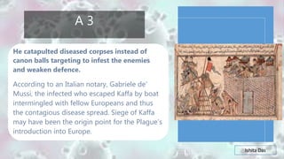 Ishita Das
A 3
He catapulted diseased corpses instead of
canon balls targeting to infest the enemies
and weaken defence.
According to an Italian notary, Gabriele de’
Mussi, the infected who escaped Kaffa by boat
intermingled with fellow Europeans and thus
the contagious disease spread. Siege of Kaffa
may have been the origin point for the Plague’s
introduction into Europe.
 