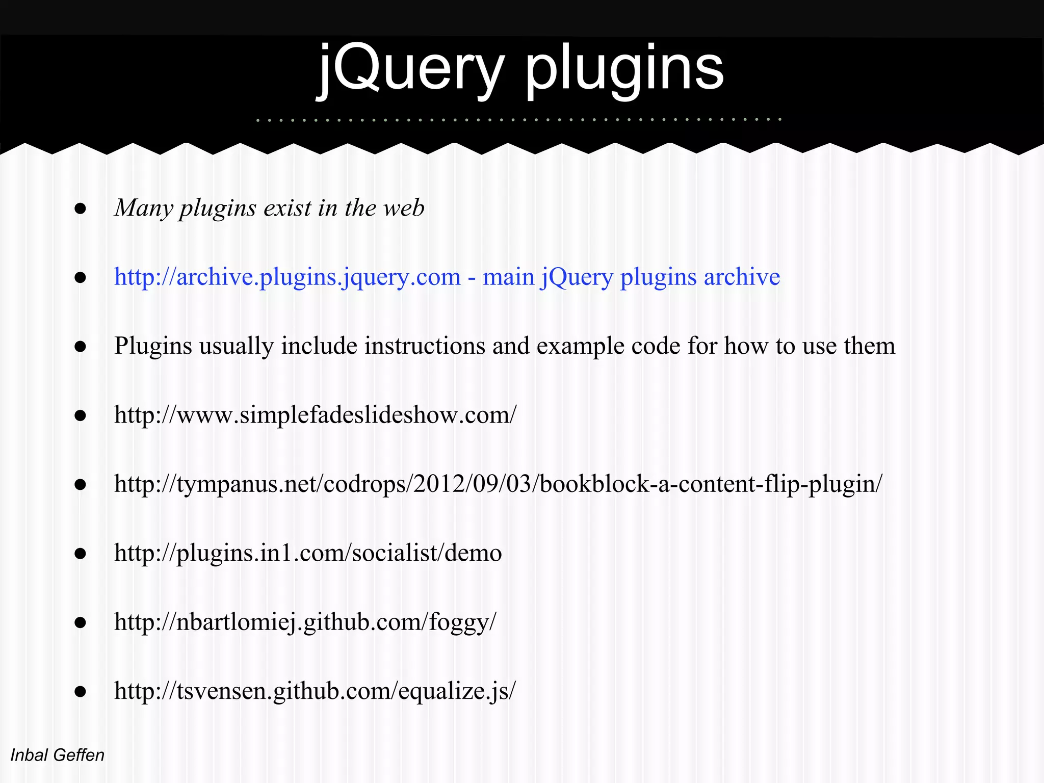 jQuery plugins
       ●       Many plugins exist in the web

       ●       http://archive.plugins.jquery.com - main jQuery plugins archive

       ●       Plugins usually include instructions and example code for how to use them

       ●       http://www.simplefadeslideshow.com/

       ●       http://tympanus.net/codrops/2012/09/03/bookblock-a-content-flip-plugin/

       ●       http://plugins.in1.com/socialist/demo

       ●       http://nbartlomiej.github.com/foggy/

       ●       http://tsvensen.github.com/equalize.js/

Inbal Geffen
 