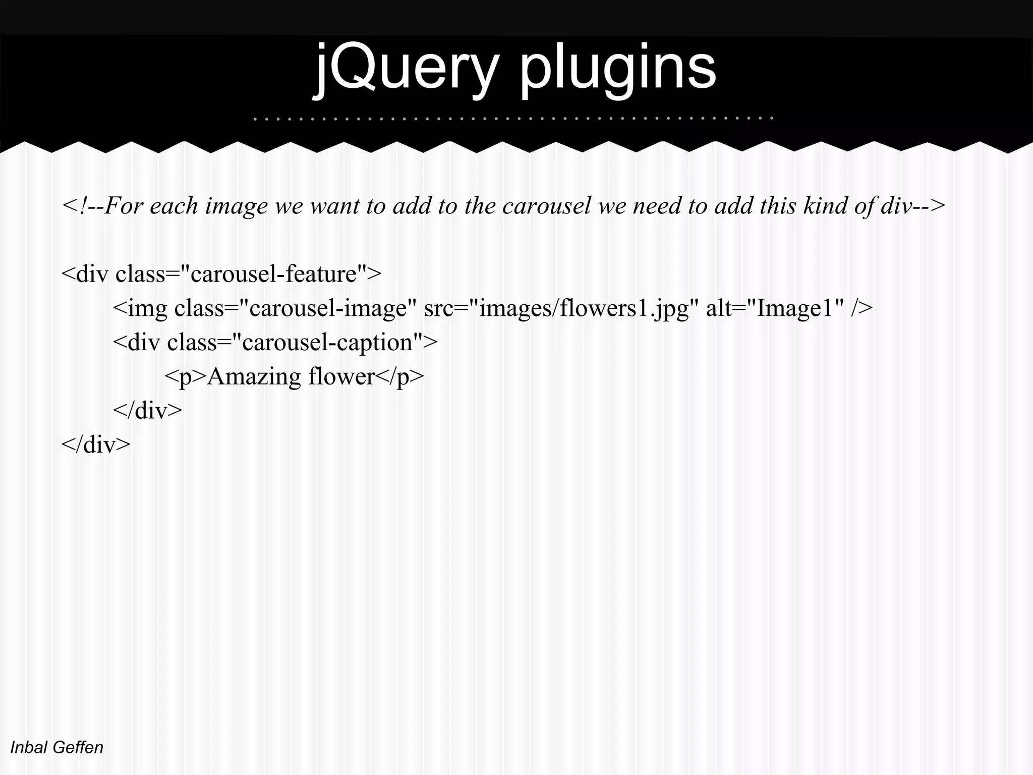 jQuery plugins
      <!--For each image we want to add to the carousel we need to add this kind of div-->

      <div class="carousel-feature">
           <img class="carousel-image" src="images/flowers1.jpg" alt="Image1" />
           <div class="carousel-caption">
                <p>Amazing flower</p>
           </div>
      </div>




Inbal Geffen
 