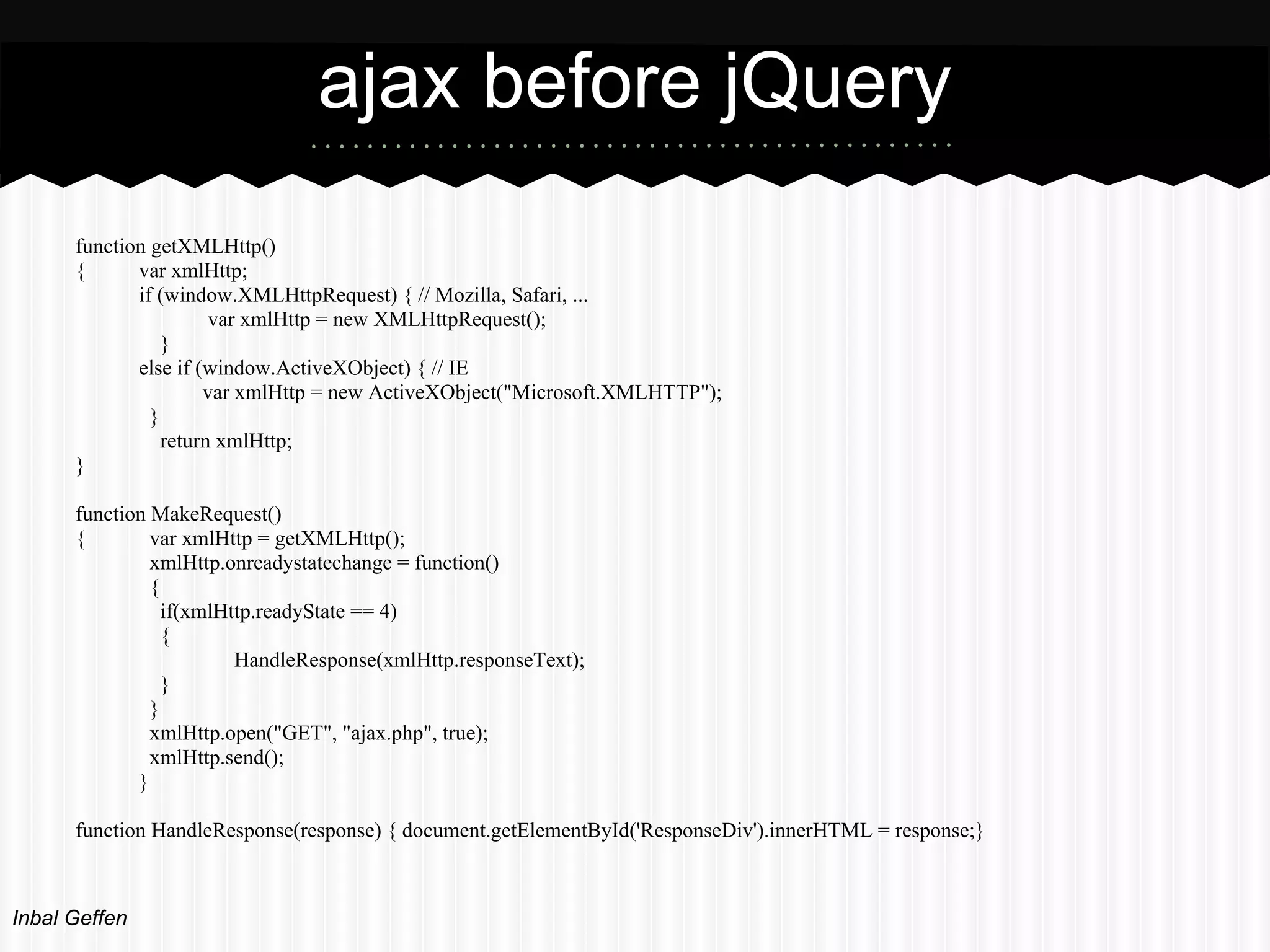 ajax before jQuery
      function getXMLHttp()
      {      var xmlHttp;
             if (window.XMLHttpRequest) { // Mozilla, Safari, ...
                       var xmlHttp = new XMLHttpRequest();
                 }
             else if (window.ActiveXObject) { // IE
                      var xmlHttp = new ActiveXObject("Microsoft.XMLHTTP");
               }
                 return xmlHttp;
      }

      function MakeRequest()
      {        var xmlHttp = getXMLHttp();
               xmlHttp.onreadystatechange = function()
               {
                 if(xmlHttp.readyState == 4)
                 {
                         HandleResponse(xmlHttp.responseText);
                 }
               }
               xmlHttp.open("GET", "ajax.php", true);
               xmlHttp.send();
             }

      function HandleResponse(response) { document.getElementById('ResponseDiv').innerHTML = response;}



Inbal Geffen
 