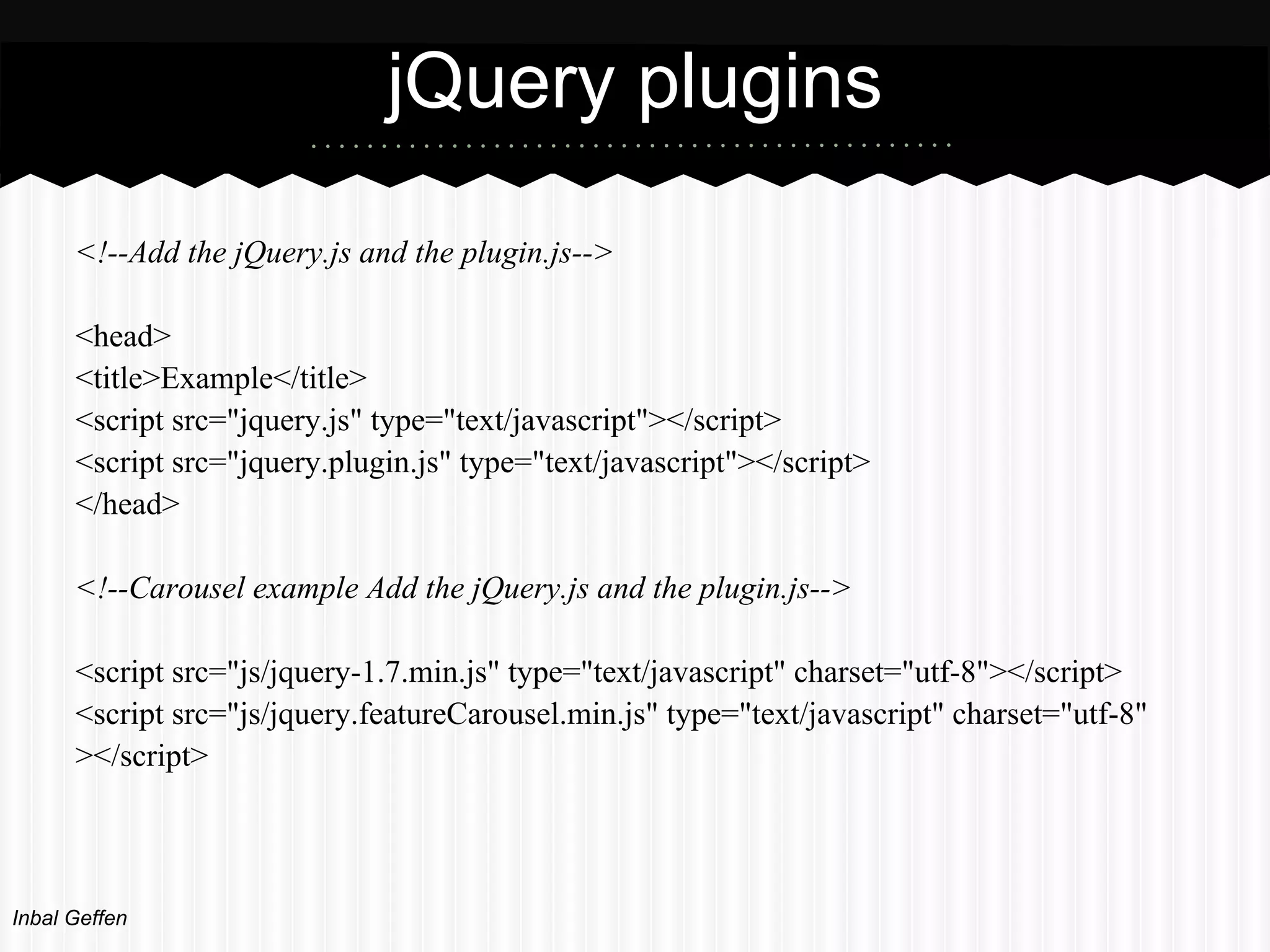 jQuery plugins
      <!--Add the jQuery.js and the plugin.js-->

      <head>
      <title>Example</title>
      <script src="jquery.js" type="text/javascript"></script>
      <script src="jquery.plugin.js" type="text/javascript"></script>
      </head>

      <!--Carousel example Add the jQuery.js and the plugin.js-->

      <script src="js/jquery-1.7.min.js" type="text/javascript" charset="utf-8"></script>
      <script src="js/jquery.featureCarousel.min.js" type="text/javascript" charset="utf-8"
      ></script>




Inbal Geffen
 