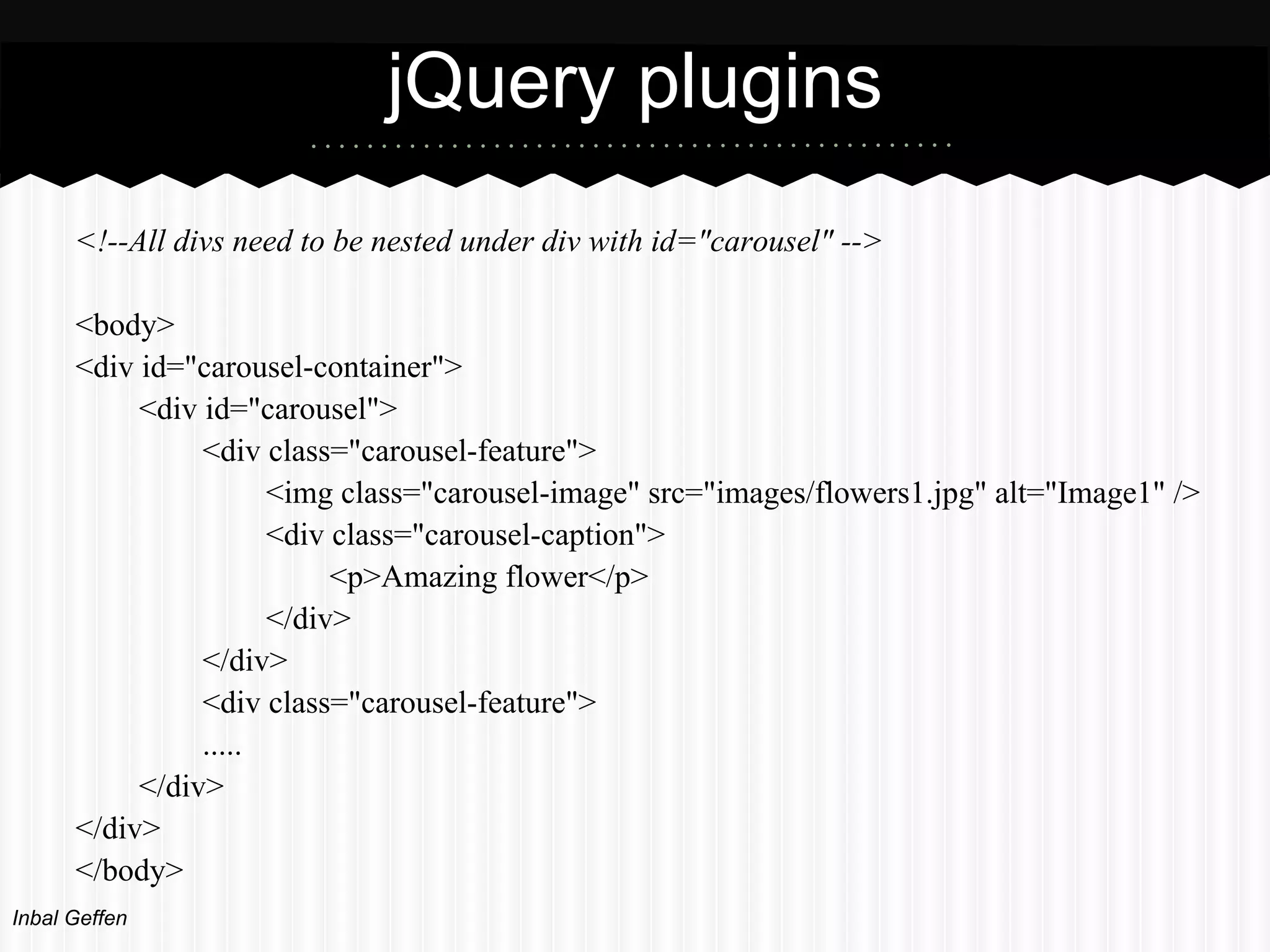 jQuery plugins
      <!--All divs need to be nested under div with id="carousel" -->

      <body>
      <div id="carousel-container">
           <div id="carousel">
                <div class="carousel-feature">
                      <img class="carousel-image" src="images/flowers1.jpg" alt="Image1" />
                      <div class="carousel-caption">
                           <p>Amazing flower</p>
                      </div>
                </div>
                <div class="carousel-feature">
                .....
           </div>
      </div>
      </body>
Inbal Geffen
 