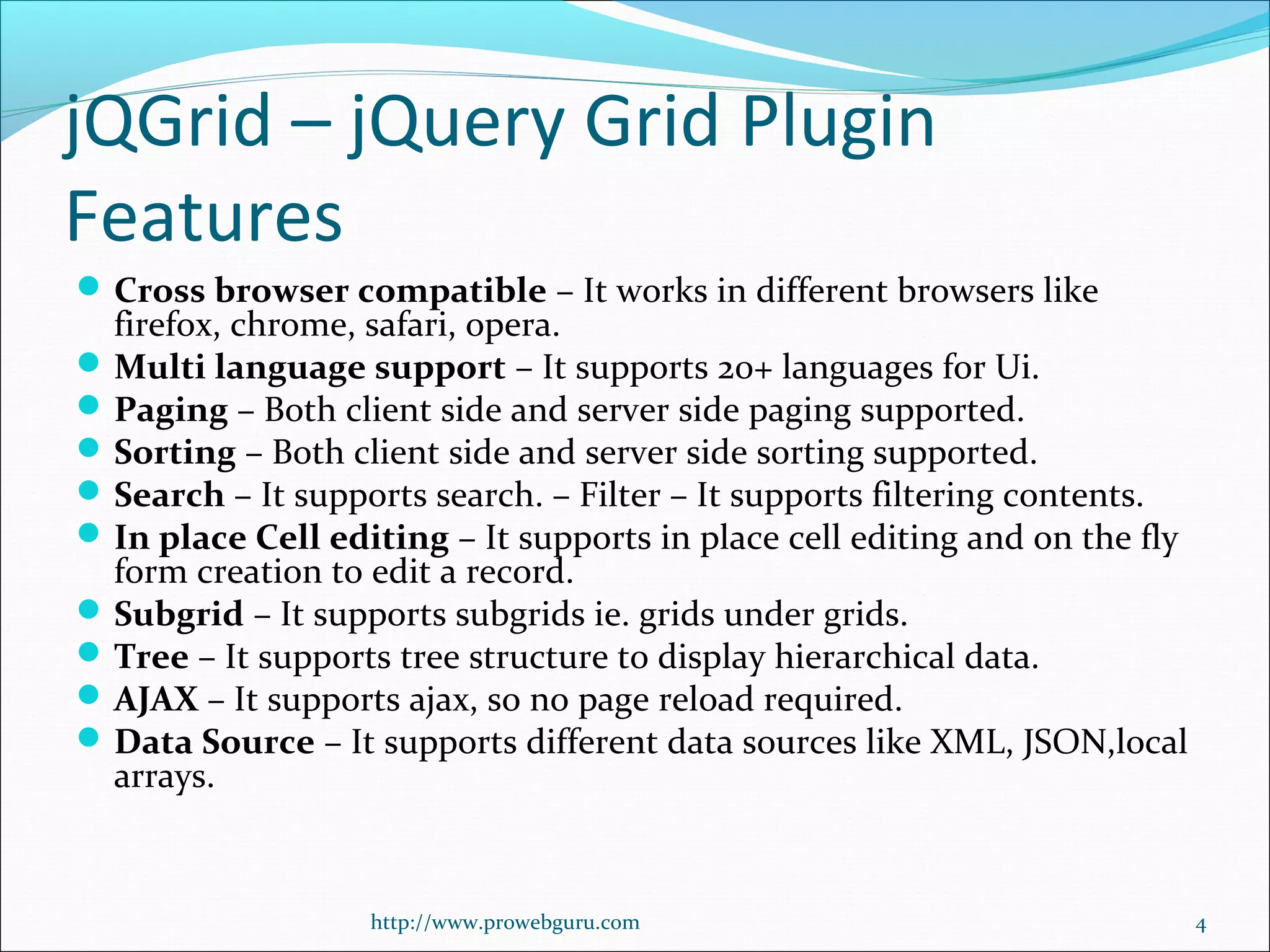 jQGrid – jQuery Grid Plugin
Features
Cross browser compatible – It works in different browsers like 
firefox, chrome, safari, opera.
Multi language support – It supports 20+ languages for Ui.
Paging – Both client side and server side paging supported.
Sorting – Both client side and server side sorting supported.
Search – It supports search. – Filter – It supports filtering contents.
In place Cell editing – It supports in place cell editing and on the fly 
form creation to edit a record.
Subgrid – It supports subgrids ie. grids under grids.
Tree – It supports tree structure to display hierarchical data.
AJAX – It supports ajax, so no page reload required.
Data Source – It supports different data sources like XML, JSON,local 
arrays.
http://www.prowebguru.com 4
 