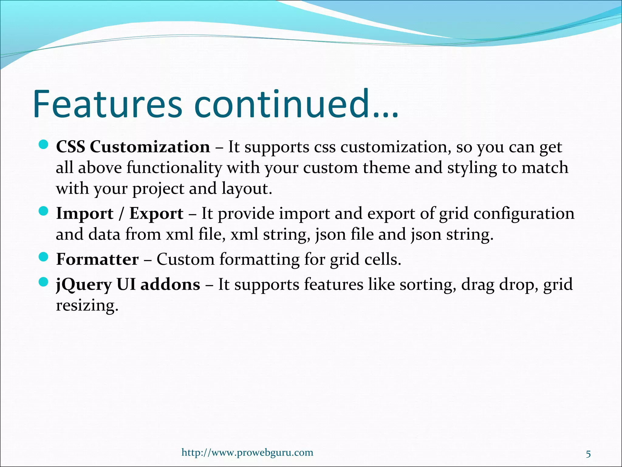 Features continued…
CSS Customization – It supports css customization, so you can get 
all above functionality with your custom theme and styling to match 
with your project and layout.
Import / Export – It provide import and export of grid configuration 
and data from xml file, xml string, json file and json string.
Formatter – Custom formatting for grid cells.
jQuery UI addons – It supports features like sorting, drag drop, grid 
resizing.
http://www.prowebguru.com 5
 