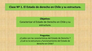 Clase Nº 1. El Estado de derecho en Chile y su estructura.
Objetivo:
Caracterizar el Estado de Derecho en Chile y su
estructura.
Preguntas.
¿Cuáles son las características del Estado de Derecho ?
¿Cuál es la estructura y funcionamiento del Estado de
derecho en Chile?
 