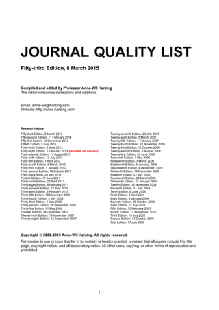 1
JOURNAL QUALITY LIST
Fifty-third Edition, 8March 2015
Compiled and edited by ProfessorAnne-WilHarzing
The editor welcomes corrections and additions
Email: anne-wil@harzing.com
Website: http://www.harzing.com
Revision history
Fifty-third Edition, 8 March 2015
Fifty-second Edition, 11 February 2014
Fifty-first Edition, 10 December 2013
Fiftieth Edition, 5 July 2013
Forty-ninth Edition, 8 June 2013
Forty-eight Edition, 5 February 2013 (recalled, donotuse)
Forty-seventh Edition, 17 August 2012
Forty-sixth Edition, 13 July 2012
Forty-fifth Edition, 1 April 2012
Forty-fourth Edition, 5 March 2012
Forty-third Edition, 1 January 2012
Forty-second Edition, 16 October 2011
Forty-first Edition, 20 July 2011
Fortieth Edition, 17 June 2011
Thirty-ninth Edition, 23 April 2011
Thirty-eight Edition, 4 February 2011
Thirty-seventh Edition, 27 May 2010
Thirty-sixth Edition, 6 February 2010
Thirty-fifth Edition, 18 December 2009
Thirty-fourth Edition, 3 July 2009
Thirty-third Edition, 4 May 2009
Thirty-second Edition, 26 September 2008
Thirty-first Edition, 31 May 2008
Thirtieth Edition, 28 December 2007
Twenty-ninth Edition, 19 November 2007
Twenty-eighth Edition, 12 September 2007
Twenty-seventh Edition, 23 July 2007
Twenty-sixth Edition, 5 March 2007
Twenty-fifth Edition, 1 February 2007
Twenty-fourth Edition, 23 November 2006
Twenty-third Edition, 12 October 2006
Twenty-second Edition, 6 August 2006
Twenty-first Edition, 23 June 2006
Twentieth Edition, 7 May 2006
Nineteenth Edition, 7 March 2006
Eighteenth Edition, 6 January, 2006
Seventeenth Edition, 4 December, 2005
Sixteenth Edition, 13 November 2005
Fifteenth Edition, 23 July 2005
Fourteenth Edition, 28 March 2005
Thirteenth Edition, 10 January 2005
Twelfth Edition, 13 November 2004
Eleventh Edition, 11 July 2004
Tenth Edition, 9 June 2004
Ninth Edition, 6 April 2004
Eight Edition, 9 January 2004
Seventh Edition, 26 October 2003
Sixth Edition, 12 July 2003
Fifth Edition, 15 February 2003
Fourth Edition, 17 November, 2002
Third Edition, 18 July 2002
Second Edition, 13 October 2000
First Edition, 17 July 2000
Copyright 2000-2015Anne-WilHarzing. Allrights reserved.
Permission to use or copy this list in its entirety is hereby granted, provided that all copies include this title
page, copyright notice, and all explanatory notes. All other uses, copying, or other forms of reproduction are
prohibited.
 