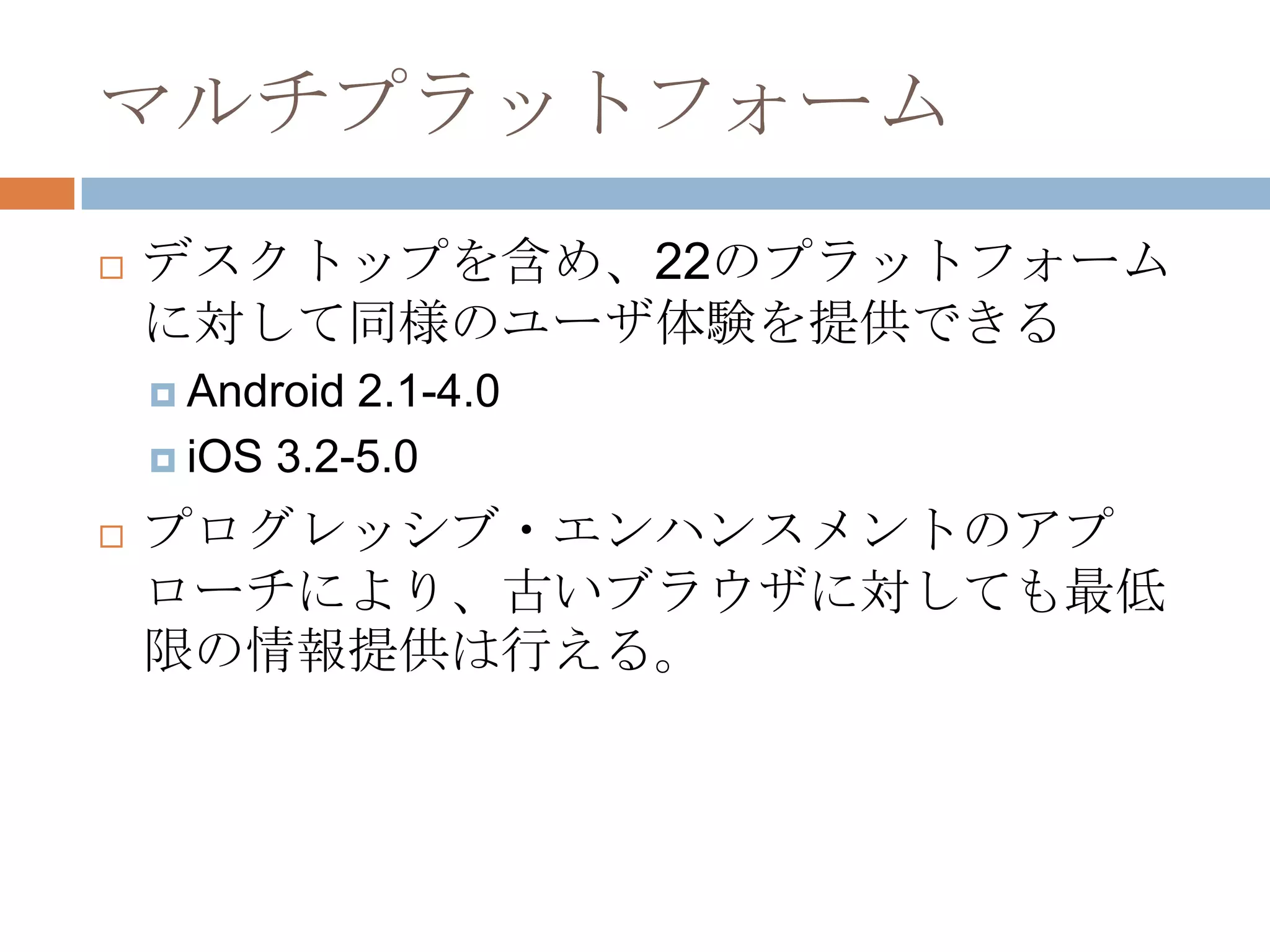 マルチプラットフォーム
   デスクトップを含め、22のプラットフォーム
    に対して同様のユーザ体験を提供できる
     Android 2.1-4.0
     iOS 3.2-5.0

   プログレッシブ・エンハンスメントのアプ
    ローチにより、古いブラウザに対しても最低
    限の情報提供は行える。
 