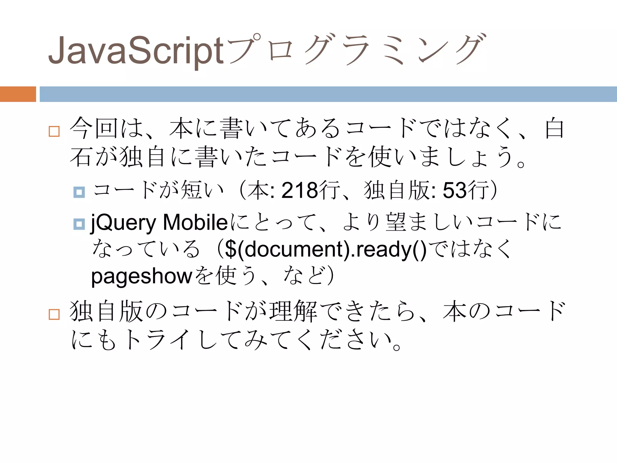 JavaScriptプログラミング
   今回は、本に書いてあるコードではなく、白
    石が独自に書いたコードを使いましょう。
     コードが短い（本:      218行、独自版: 53行）
     jQuery Mobileにとって、より望ましいコードに
      なっている（$(document).ready()ではなく
      pageshowを使う、など）
   独自版のコードが理解できたら、本のコード
    にもトライしてみてください。
 