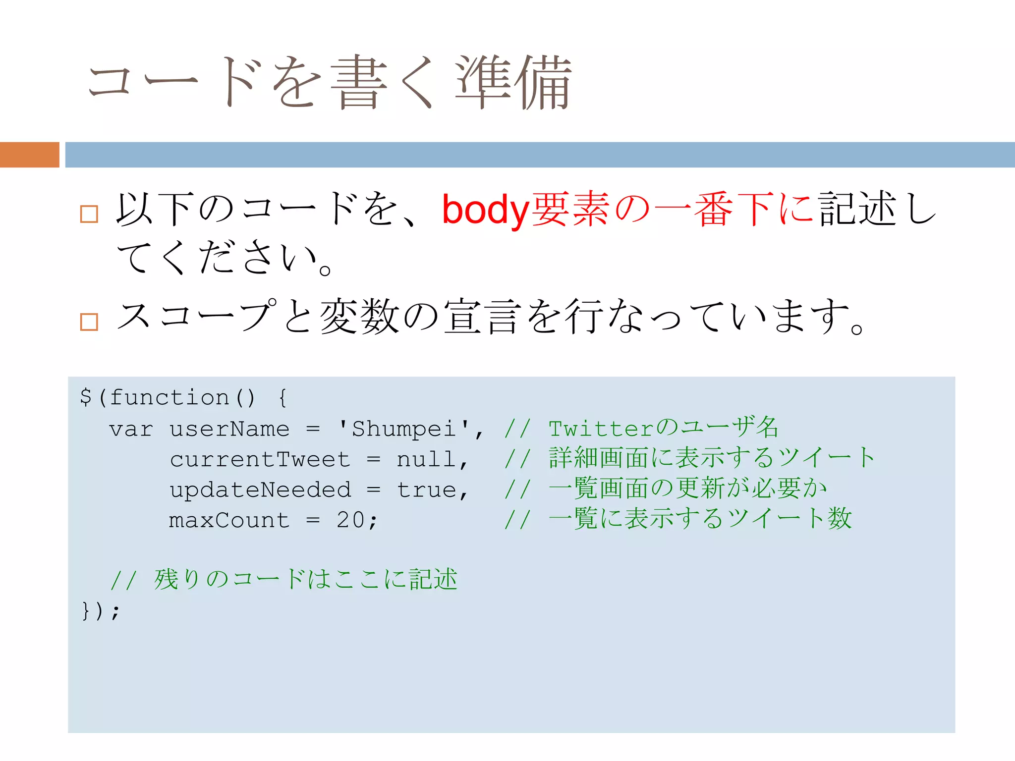 コードを書く準備
   以下のコードを、body要素の一番下に記述し
    てください。
   スコープと変数の宣言を行なっています。
$(function() {
  var userName = 'Shumpei',   //   Twitterのユーザ名
      currentTweet = null,    //   詳細画面に表示するツイート
      updateNeeded = true,    //   一覧画面の更新が必要か
      maxCount = 20;          //   一覧に表示するツイート数

  // 残りのコードはここに記述
});
 
