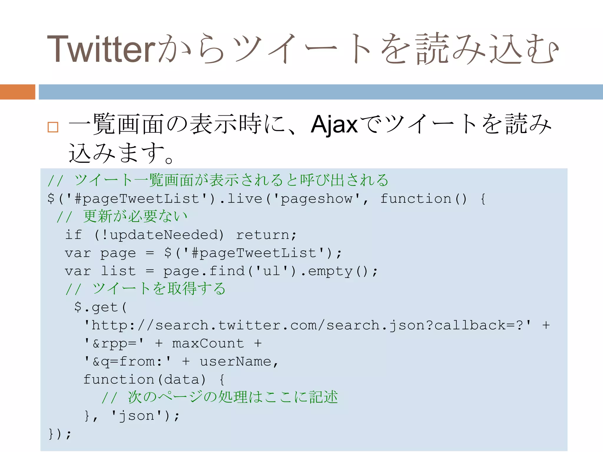 Twitterからツイートを読み込む
   一覧画面の表示時に、Ajaxでツイートを読み
    込みます。
// ツイート一覧画面が表示されると呼び出される
$('#pageTweetList').live('pageshow', function() {
 // 更新が必要ない
  if (!updateNeeded) return;
  var page = $('#pageTweetList');
  var list = page.find('ul').empty();
  // ツイートを取得する
   $.get(
    'http://search.twitter.com/search.json?callback=?' +
    '&rpp=' + maxCount +
    '&q=from:' + userName,
    function(data) {
      // 次のページの処理はここに記述
    }, 'json');
});
 