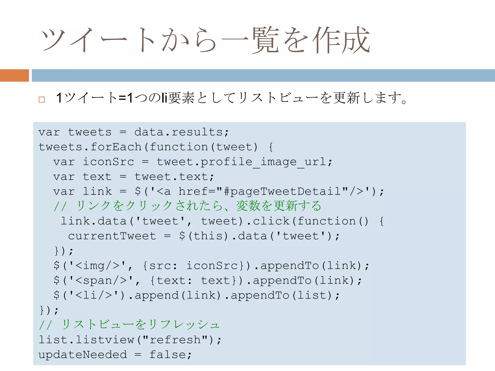 ツイートから一覧を作成
   1ツイート=1つのli要素としてリストビューを更新します。

var tweets = data.results;
tweets.forEach(function(tweet) {
  var iconSrc = tweet.profile_image_url;
  var text = tweet.text;
  var link = $('<a href="#pageTweetDetail"/>');
  // リンクをクリックされたら、変数を更新する
   link.data('tweet', tweet).click(function() {
    currentTweet = $(this).data('tweet');
  });
  $('<img/>', {src: iconSrc}).appendTo(link);
  $('<span/>', {text: text}).appendTo(link);
  $('<li/>').append(link).appendTo(list);
});
// リストビューをリフレッシュ
list.listview("refresh");
updateNeeded = false;
 