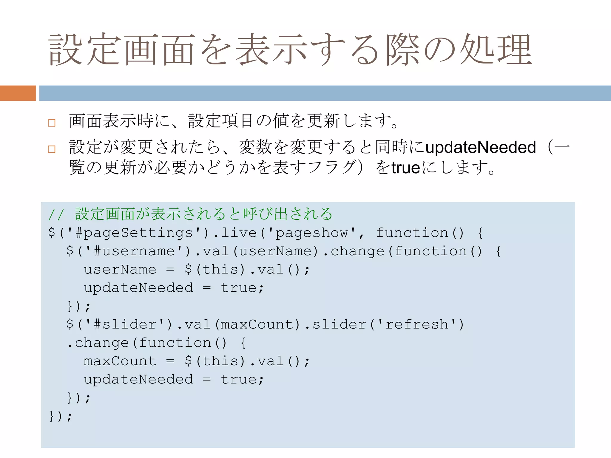設定画面を表示する際の処理
   画面表示時に、設定項目の値を更新します。
   設定が変更されたら、変数を変更すると同時にupdateNeeded（一
    覧の更新が必要かどうかを表すフラグ）をtrueにします。

// 設定画面が表示されると呼び出される
$('#pageSettings').live('pageshow', function() {
  $('#username').val(userName).change(function() {
    userName = $(this).val();
    updateNeeded = true;
  });
  $('#slider').val(maxCount).slider('refresh')
  .change(function() {
    maxCount = $(this).val();
    updateNeeded = true;
  });
});
 