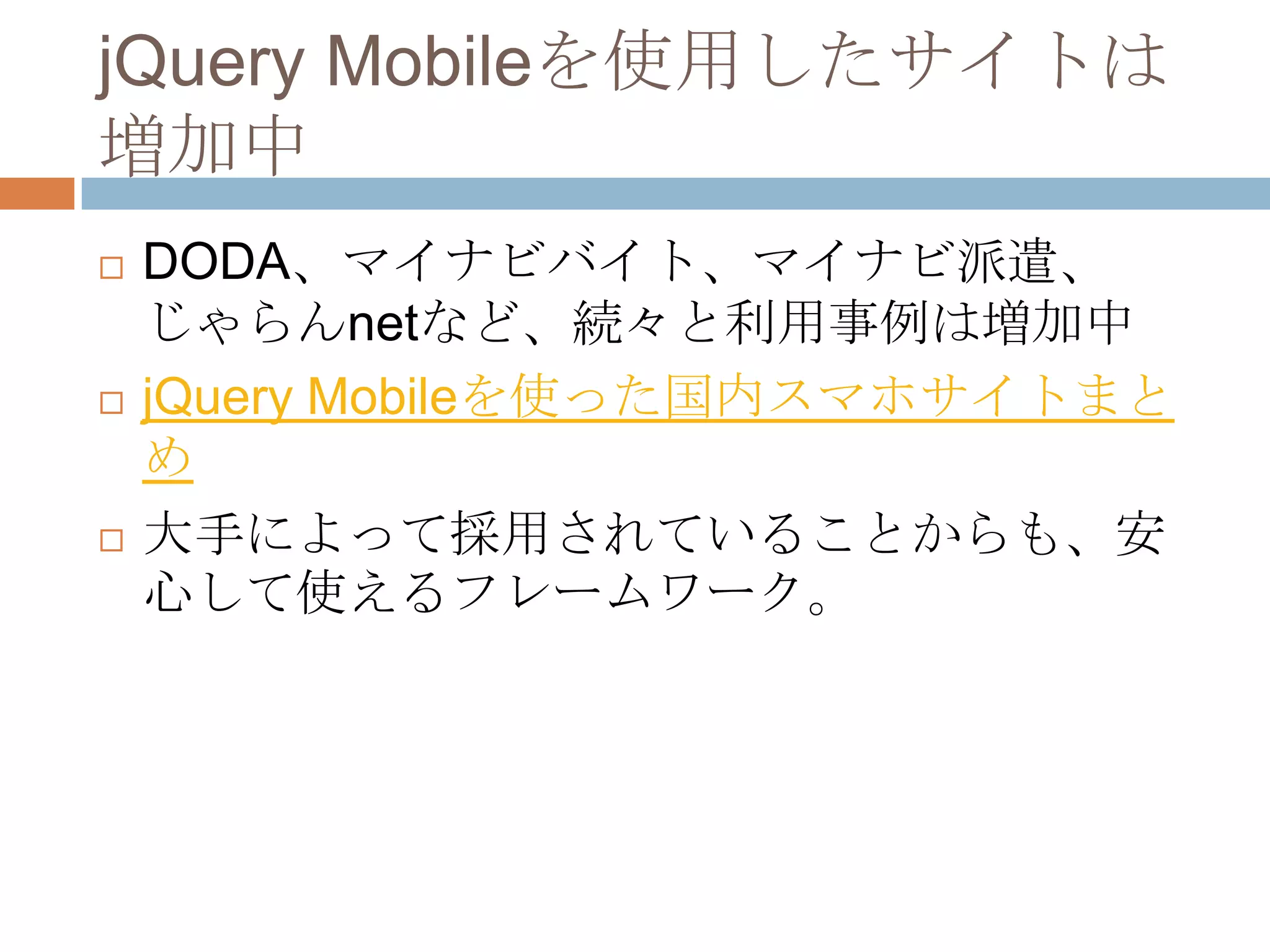 jQuery Mobileを使用したサイトは
増加中
   DODA、マイナビバイト、マイナビ派遣、
    じゃらんnetなど、続々と利用事例は増加中
   jQuery Mobileを使った国内スマホサイトまと
    め
   大手によって採用されていることからも、安
    心して使えるフレームワーク。
 