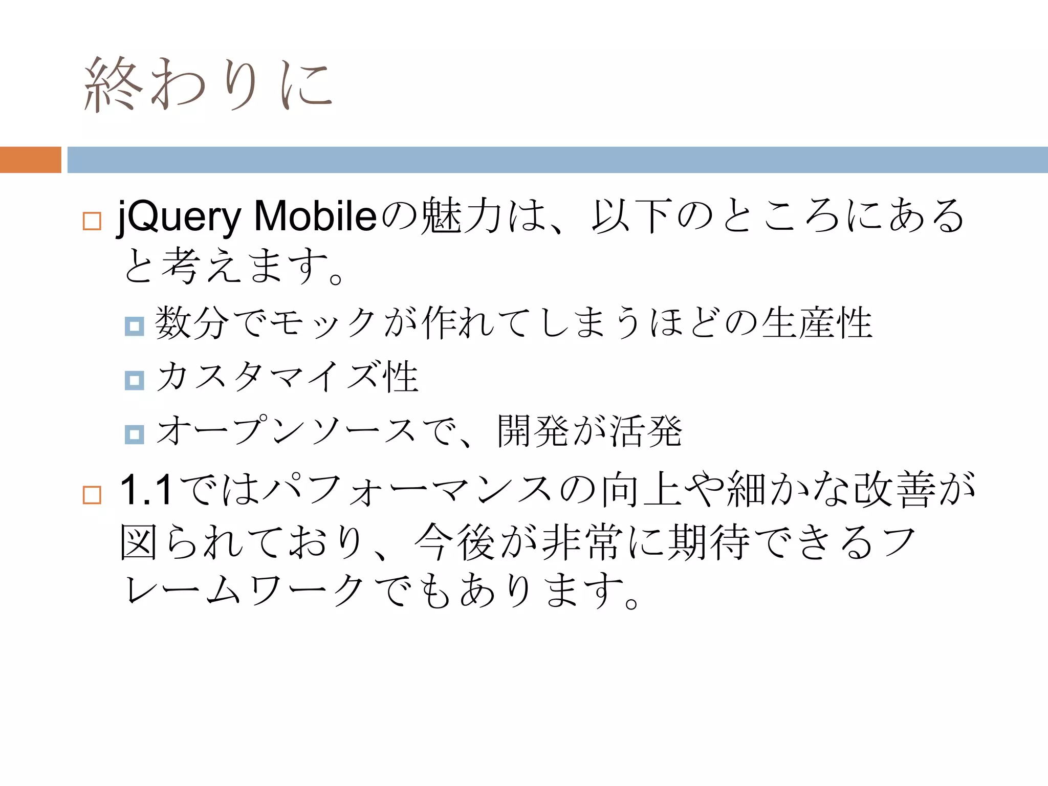 終わりに
   jQuery Mobileの魅力は、以下のところにある
    と考えます。
     数分でモックが作れてしまうほどの生産性

     カスタマイズ性

     オープンソースで、開発が活発

   1.1ではパフォーマンスの向上や細かな改善が
    図られており、今後が非常に期待できるフ
    レームワークでもあります。
 