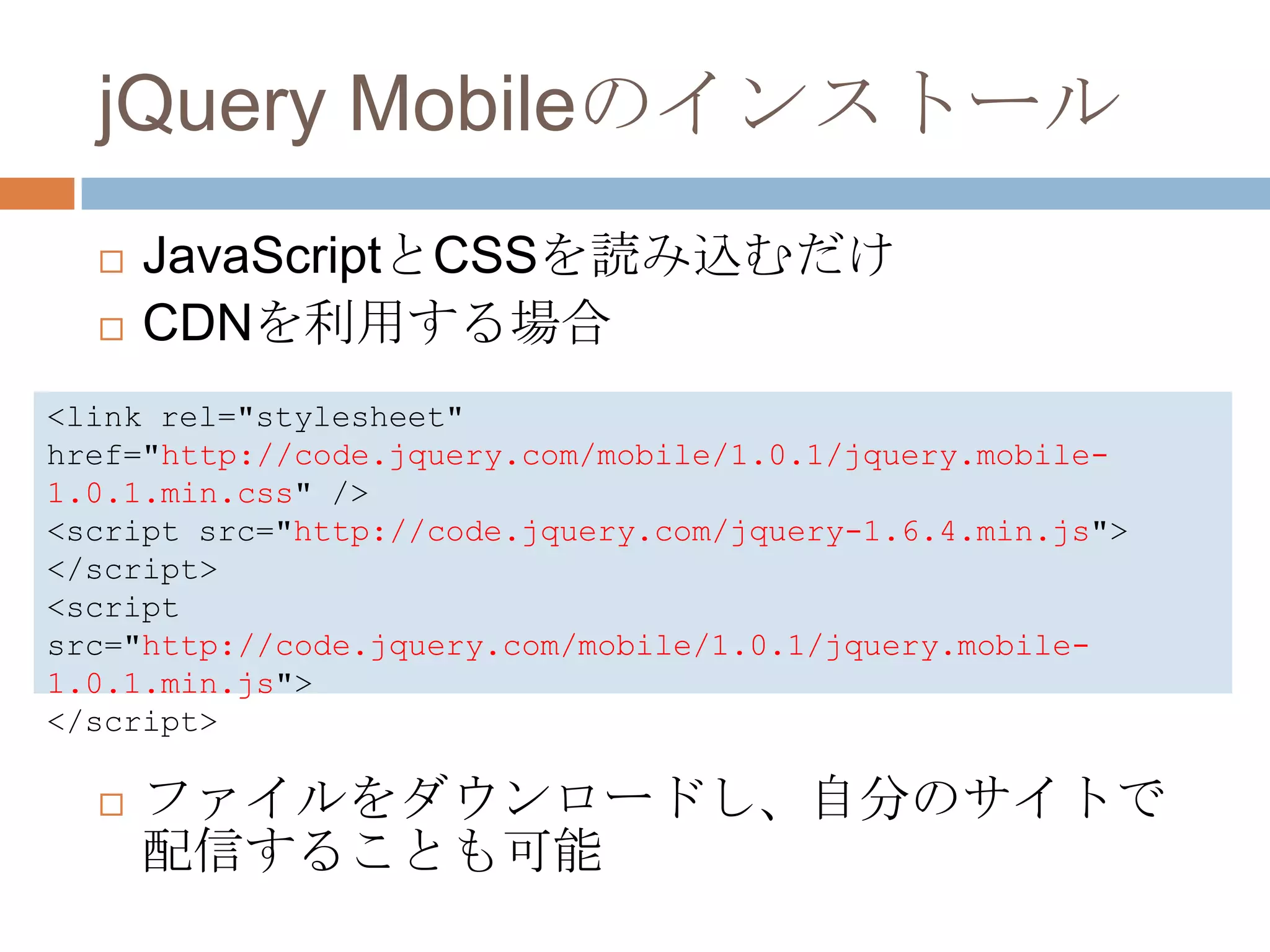 jQuery Mobileのインストール
     JavaScriptとCSSを読み込むだけ
     CDNを利用する場合
<link rel="stylesheet"
href="http://code.jquery.com/mobile/1.0.1/jquery.mobile-
1.0.1.min.css" />
<script src="http://code.jquery.com/jquery-1.6.4.min.js">
</script>
<script
src="http://code.jquery.com/mobile/1.0.1/jquery.mobile-
1.0.1.min.js">
</script>

     ファイルをダウンロードし、自分のサイトで
      配信することも可能
 