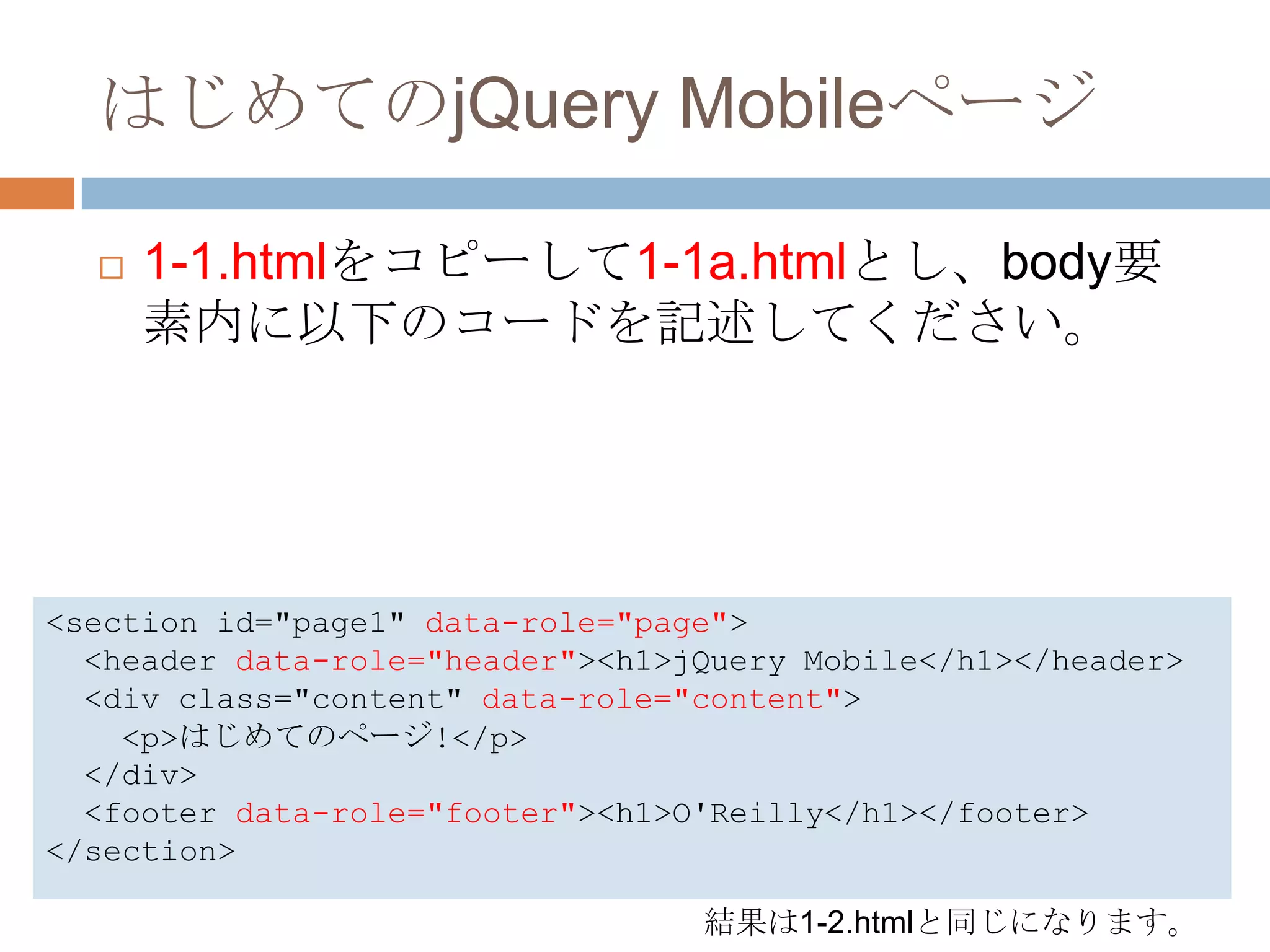はじめてのjQuery Mobileページ

     1-1.htmlをコピーして1-1a.htmlとし、body要
      素内に以下のコードを記述してください。




<section id="page1" data-role="page">
  <header data-role="header"><h1>jQuery Mobile</h1></header>
  <div class="content" data-role="content">
    <p>はじめてのページ!</p>
  </div>
  <footer data-role="footer"><h1>O'Reilly</h1></footer>
</section>

                                  結果は1-2.htmlと同じになります。
 