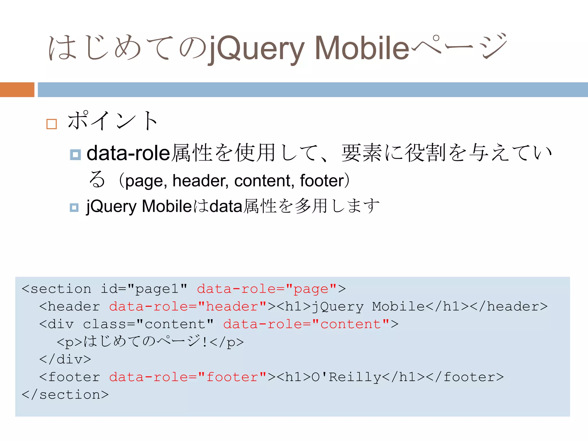 はじめてのjQuery Mobileページ

     ポイント
       data-role属性を使用して、要素に役割を与えてい
          る（page, header, content, footer）
         jQuery Mobileはdata属性を多用します



<section id="page1" data-role="page">
  <header data-role="header"><h1>jQuery Mobile</h1></header>
  <div class="content" data-role="content">
    <p>はじめてのページ!</p>
  </div>
  <footer data-role="footer"><h1>O'Reilly</h1></footer>
</section>
 