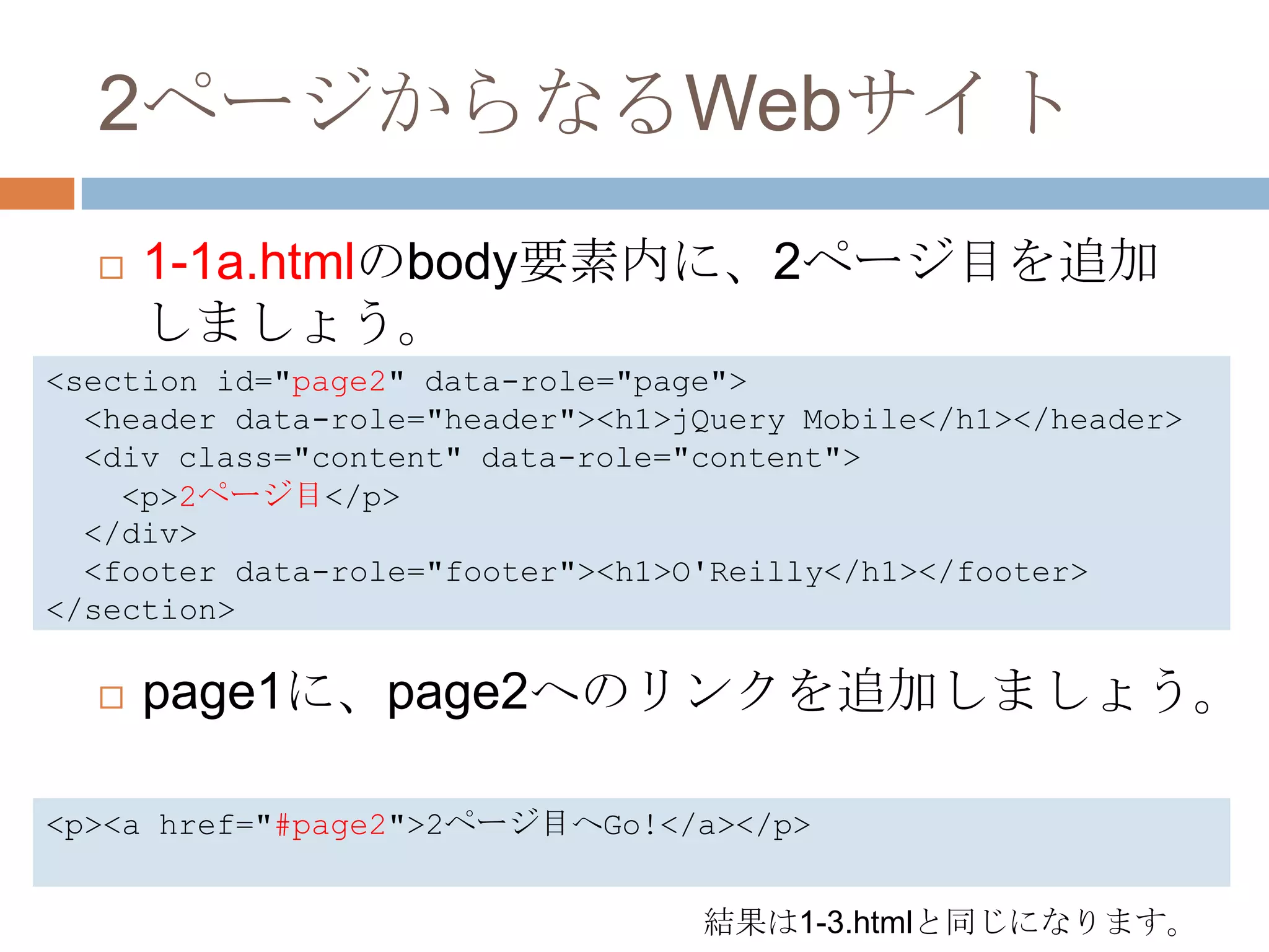2ページからなるWebサイト
     1-1a.htmlのbody要素内に、2ページ目を追加
      しましょう。
<section id="page2" data-role="page">
  <header data-role="header"><h1>jQuery Mobile</h1></header>
  <div class="content" data-role="content">
    <p>2ページ目</p>
  </div>
  <footer data-role="footer"><h1>O'Reilly</h1></footer>
</section>

     page1に、page2へのリンクを追加しましょう。

<p><a href="#page2">2ページ目へGo!</a></p>


                                  結果は1-3.htmlと同じになります。
 