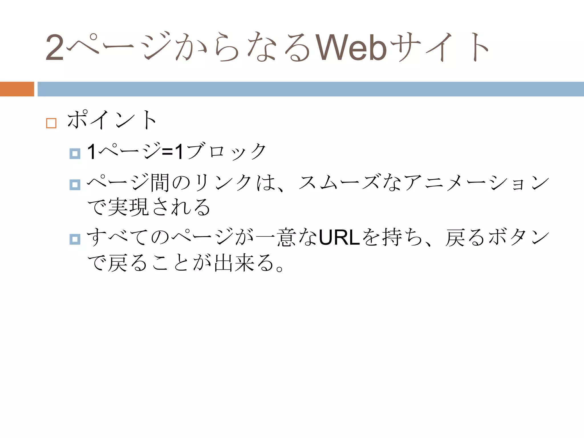 2ページからなるWebサイト
   ポイント
     1ページ=1ブロック

     ページ間のリンクは、スムーズなアニメーション
      で実現される
     すべてのページが一意なURLを持ち、戻るボタン
      で戻ることが出来る。
 