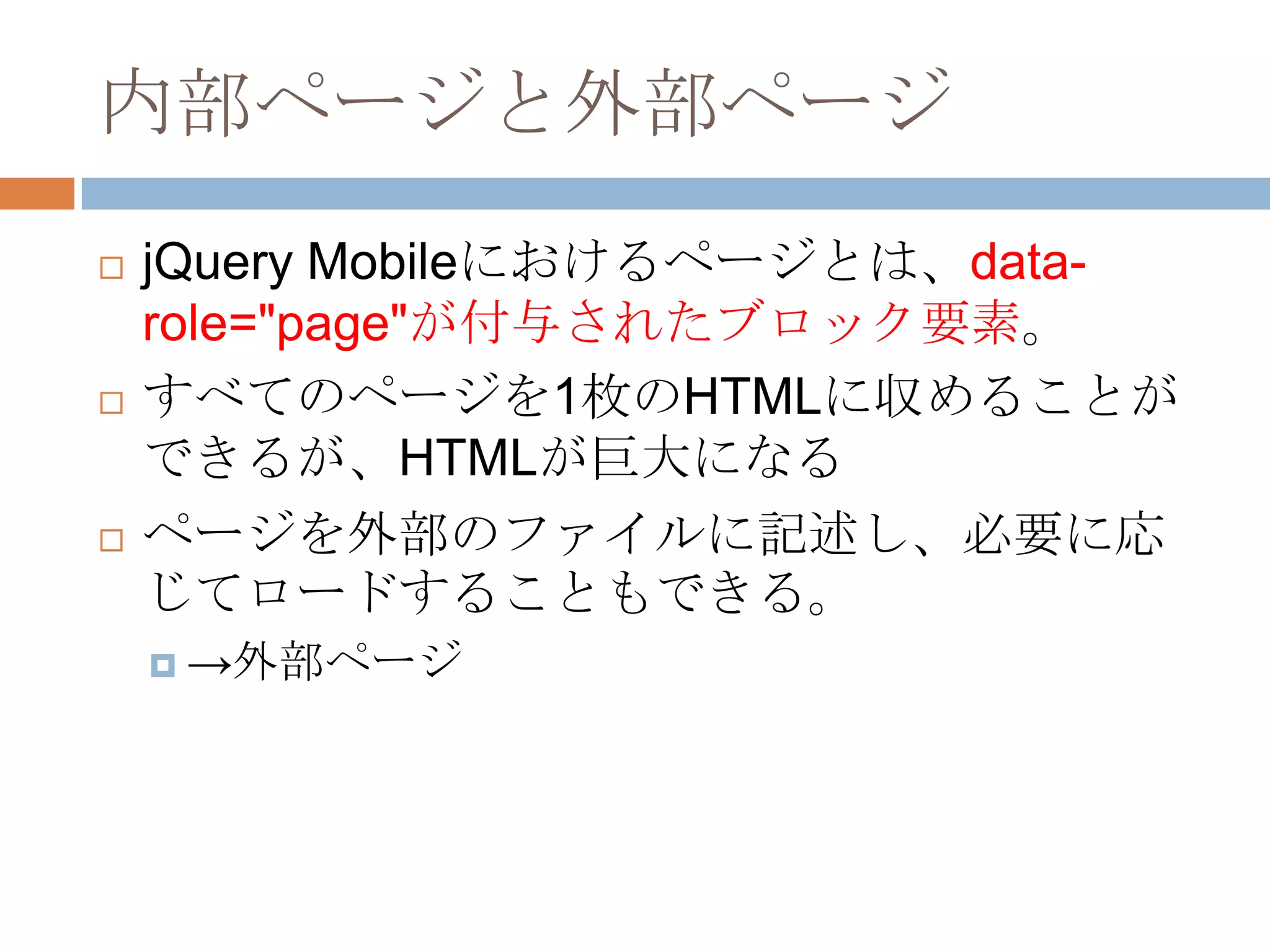 内部ページと外部ページ
   jQuery Mobileにおけるページとは、data-
    role="page"が付与されたブロック要素。
   すべてのページを1枚のHTMLに収めることが
    できるが、HTMLが巨大になる
   ページを外部のファイルに記述し、必要に応
    じてロードすることもできる。
     →外部ページ
 