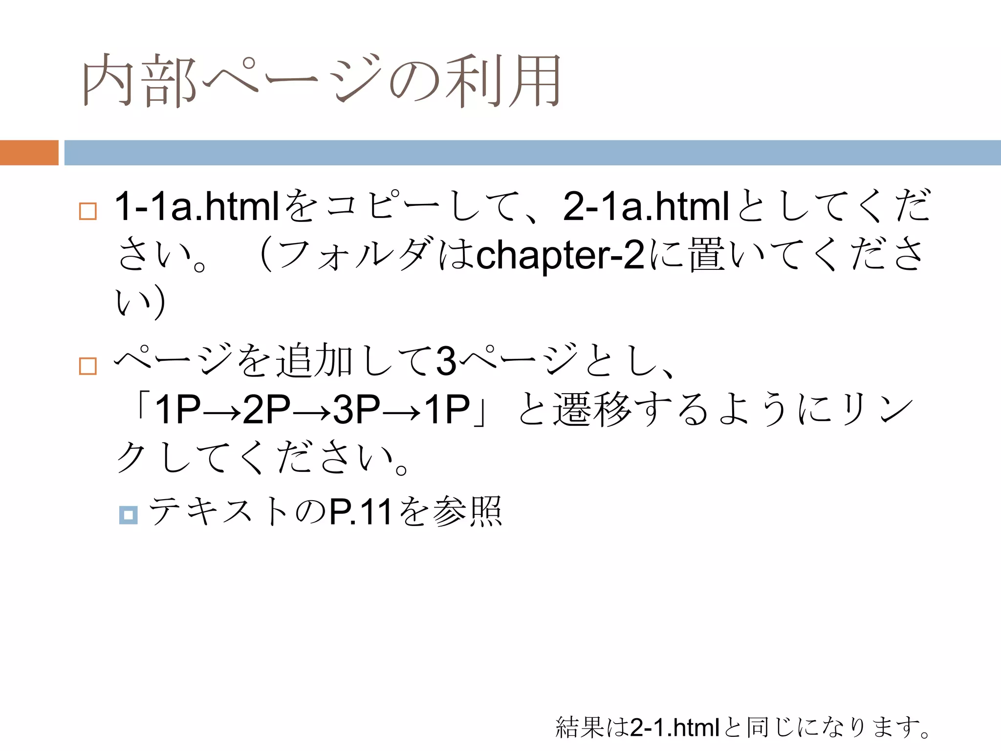 内部ページの利用
   1-1a.htmlをコピーして、2-1a.htmlとしてくだ
    さい。（フォルダはchapter-2に置いてくださ
    い）
   ページを追加して3ページとし、
    「1P→2P→3P→1P」と遷移するようにリン
    クしてください。
     テキストのP.11を参照




                     結果は2-1.htmlと同じになります。
 