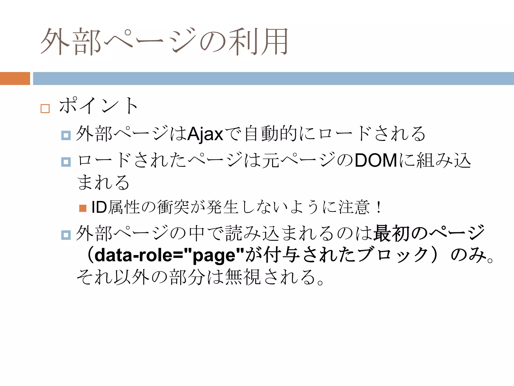 外部ページの利用
   ポイント
     外部ページはAjaxで自動的にロードされる

     ロードされたページは元ページのDOMに組み込
    まれる
      ID属性の衝突が発生しないように注意！

     外部ページの中で読み込まれるのは最初のページ
    （data-role="page"が付与されたブロック）のみ。
    それ以外の部分は無視される。
 