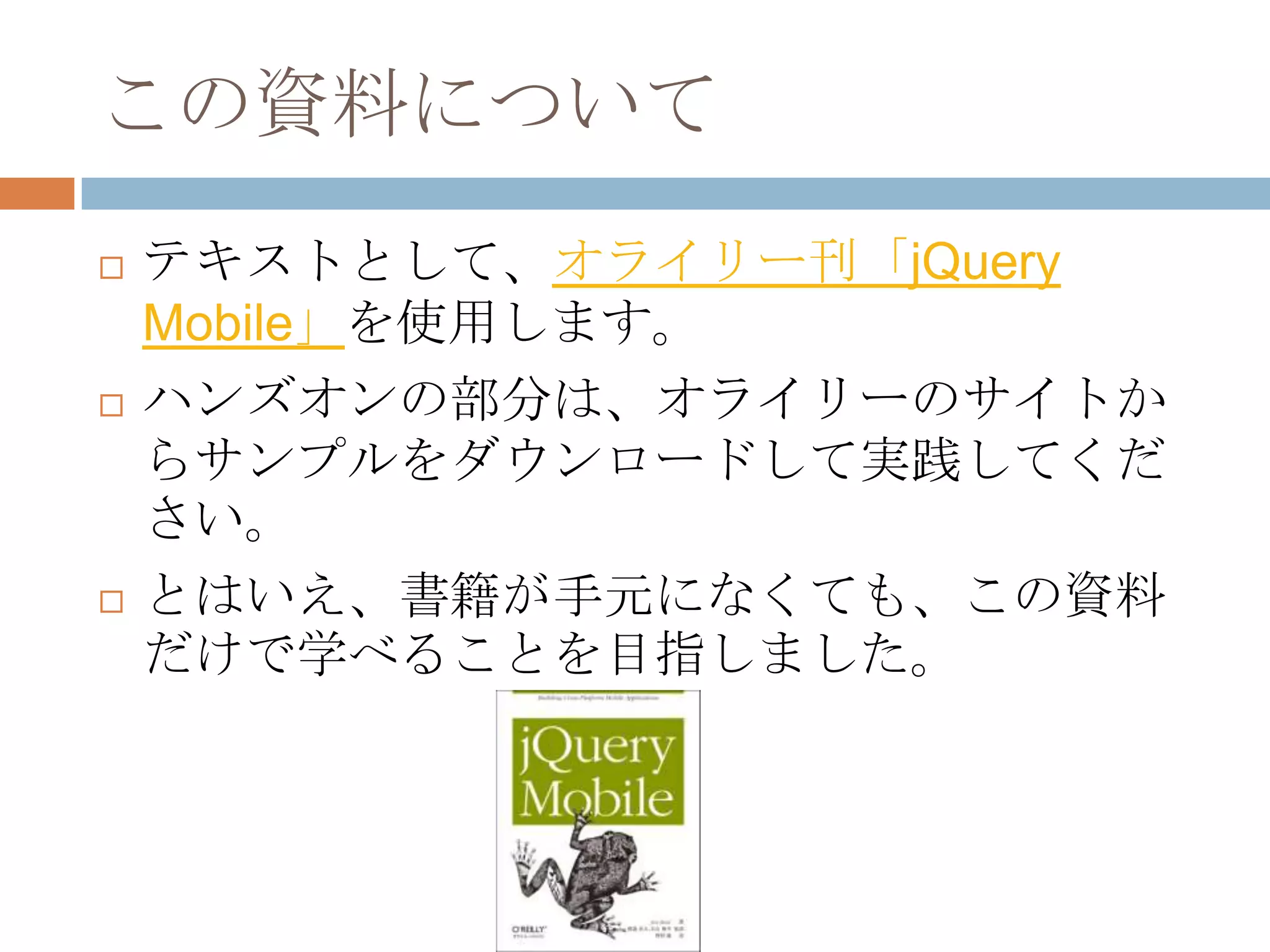この資料について
   テキストとして、オライリー刊「jQuery
    Mobile」を使用します。
   ハンズオンの部分は、オライリーのサイトか
    らサンプルをダウンロードして実践してくだ
    さい。
   とはいえ、書籍が手元になくても、この資料
    だけで学べることを目指しました。
 