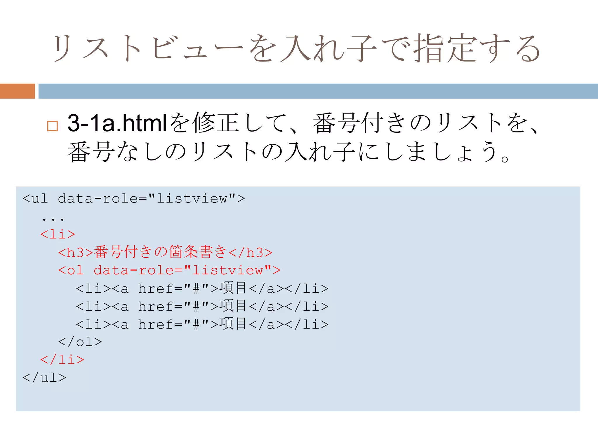 リストビューを入れ子で指定する

     3-1a.htmlを修正して、番号付きのリストを、
      番号なしのリストの入れ子にしましょう。
<ul data-role="listview">
  ...
  <li>
    <h3>番号付きの箇条書き</h3>
    <ol data-role="listview">
      <li><a href="#">項目</a></li>
      <li><a href="#">項目</a></li>
      <li><a href="#">項目</a></li>
    </ol>
  </li>
</ul>
 