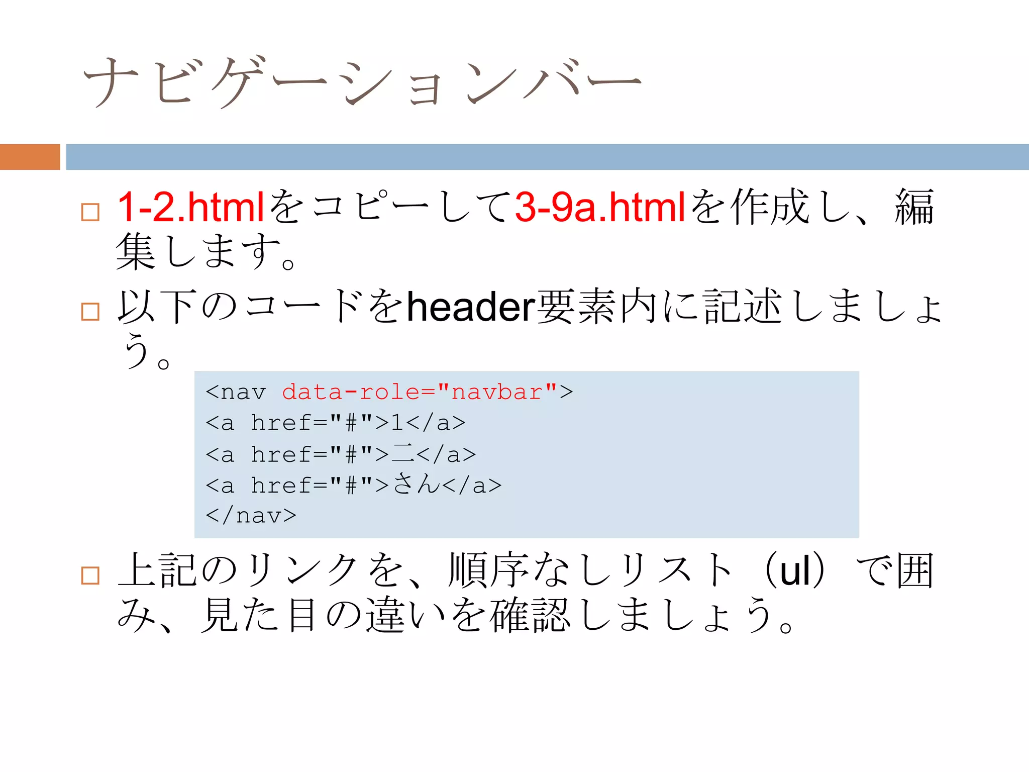 ナビゲーションバー
   1-2.htmlをコピーして3-9a.htmlを作成し、編
    集します。
   以下のコードをheader要素内に記述しましょ
    う。
       <nav data-role="navbar">
       <a href="#">1</a>
       <a href="#">二</a>
       <a href="#">さん</a>
       </nav>

   上記のリンクを、順序なしリスト（ul）で囲
    み、見た目の違いを確認しましょう。
 