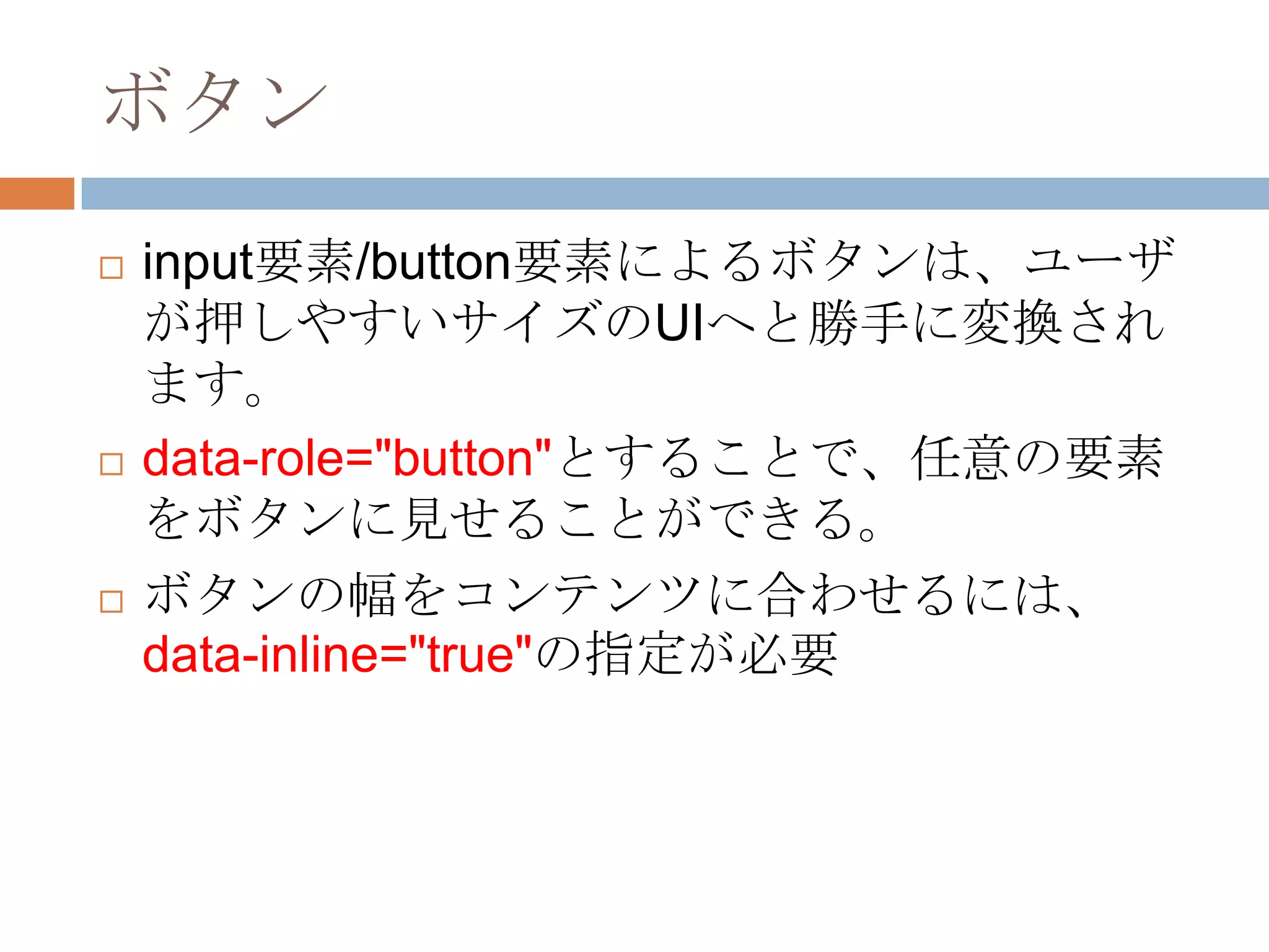 ボタン
   input要素/button要素によるボタンは、ユーザ
    が押しやすいサイズのUIへと勝手に変換され
    ます。
   data-role="button"とすることで、任意の要素
    をボタンに見せることができる。
   ボタンの幅をコンテンツに合わせるには、
    data-inline="true"の指定が必要
 