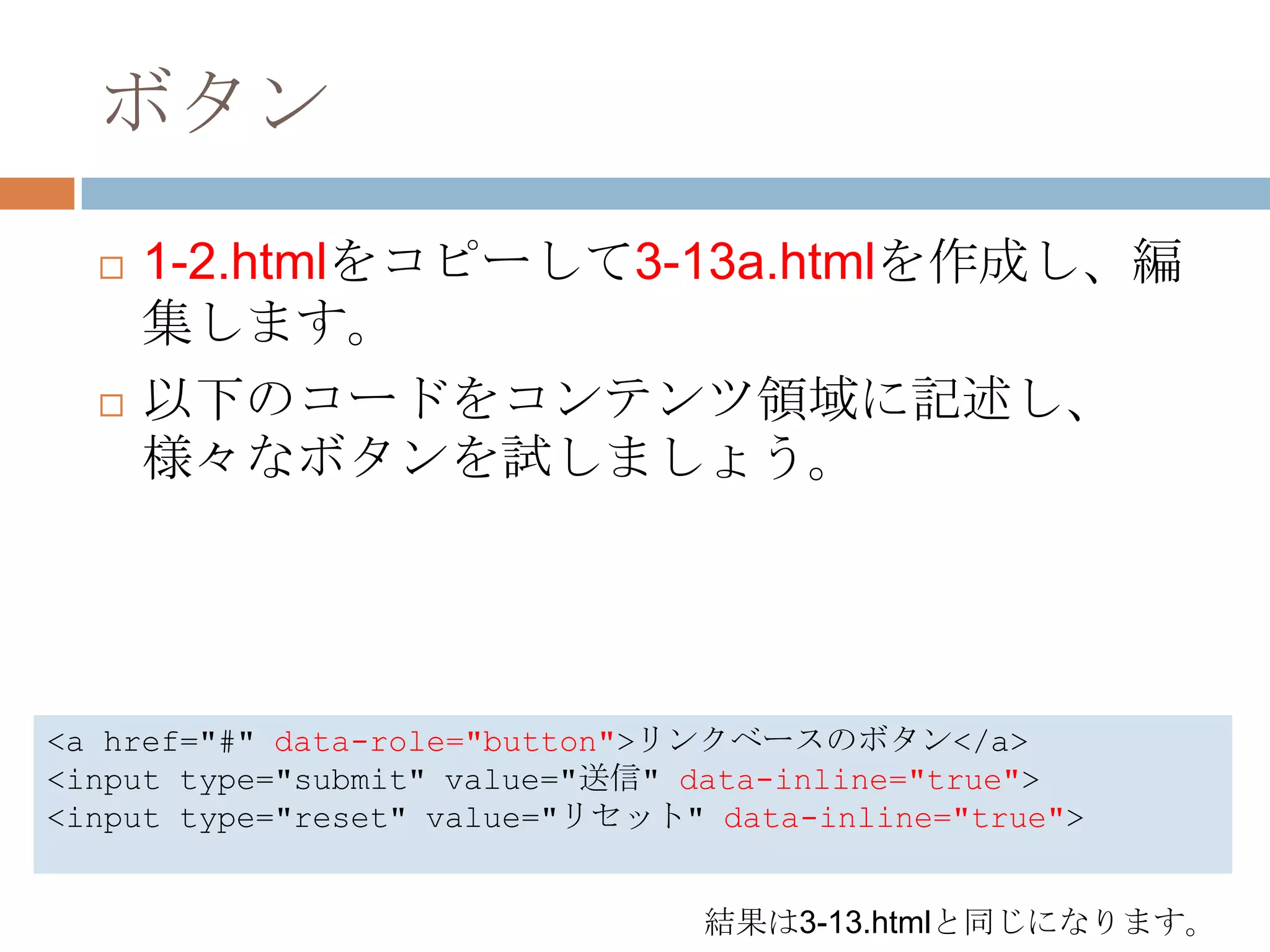ボタン
     1-2.htmlをコピーして3-13a.htmlを作成し、編
      集します。
     以下のコードをコンテンツ領域に記述し、
      様々なボタンを試しましょう。




<a href="#" data-role="button">リンクベースのボタン</a>
<input type="submit" value="送信" data-inline="true">
<input type="reset" value="リセット" data-inline="true">


                                結果は3-13.htmlと同じになります。
 