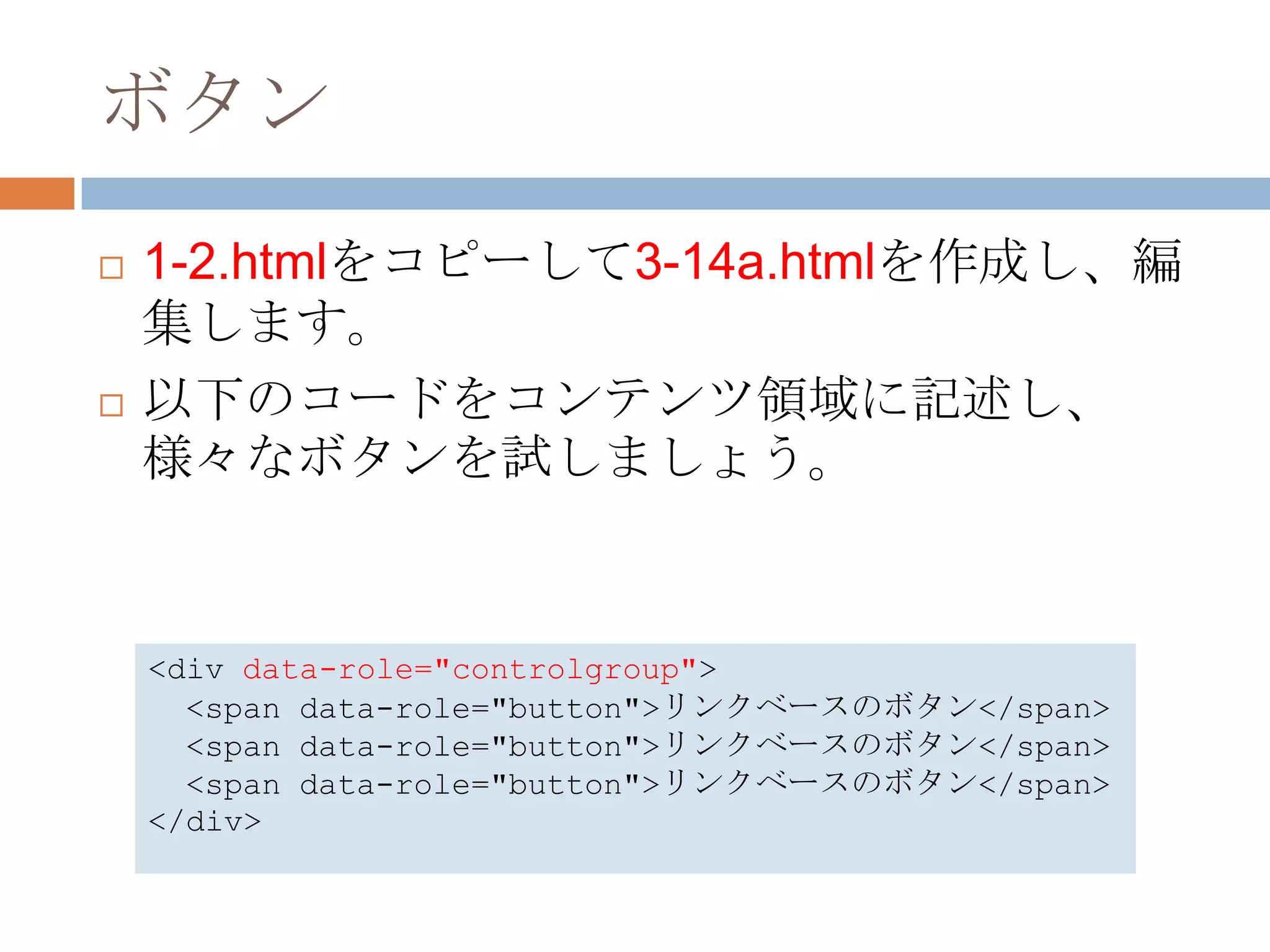 ボタン
   1-2.htmlをコピーして3-14a.htmlを作成し、編
    集します。
   以下のコードをコンテンツ領域に記述し、
    様々なボタンを試しましょう。


    <div data-role="controlgroup">
      <span data-role="button">リンクベースのボタン</span>
      <span data-role="button">リンクベースのボタン</span>
      <span data-role="button">リンクベースのボタン</span>
    </div>
 