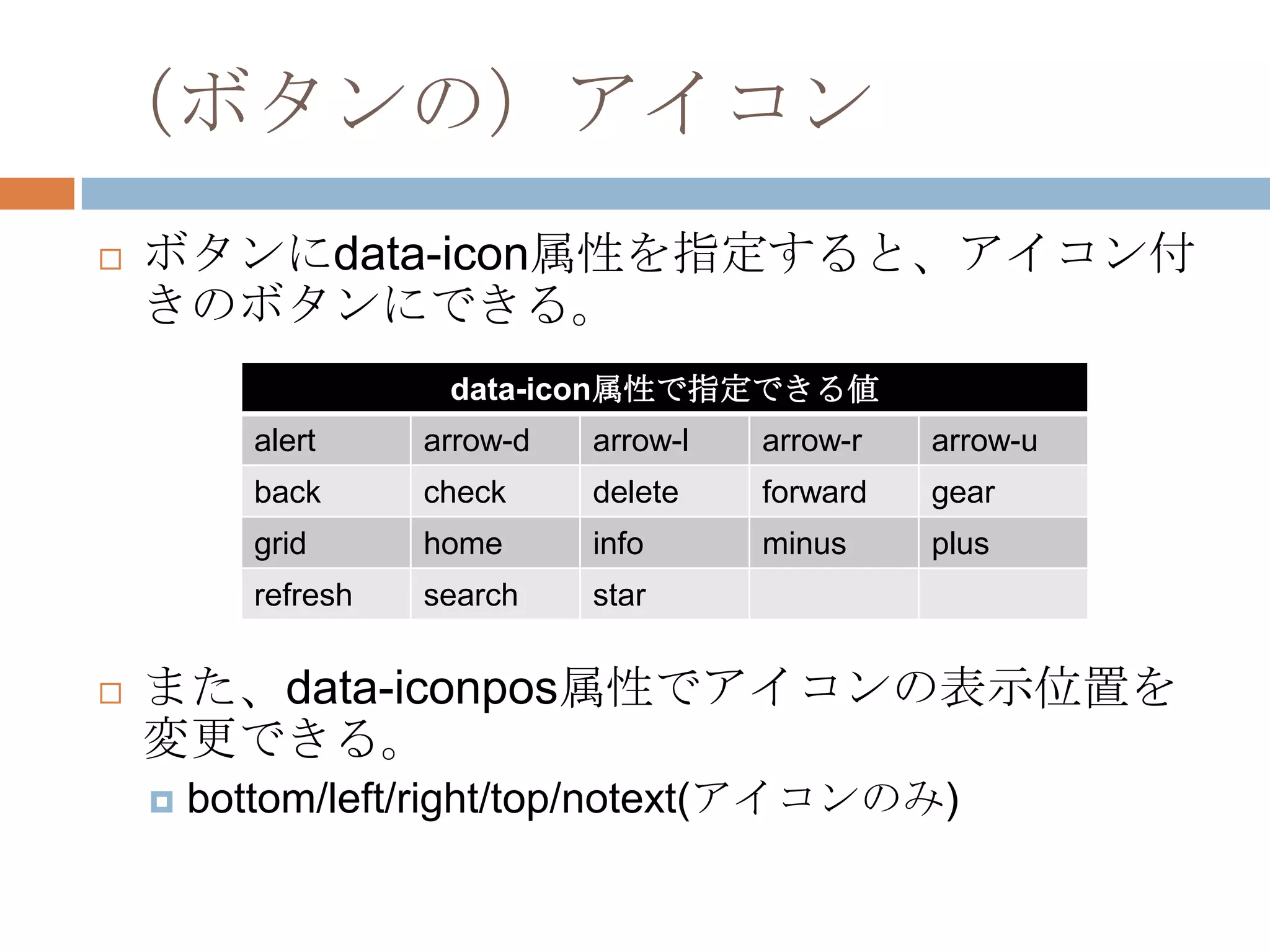 （ボタンの）アイコン
   ボタンにdata-icon属性を指定すると、アイコン付
    きのボタンにできる。
                      data-icon属性で指定できる値
           alert     arrow-d   arrow-l   arrow-r   arrow-u
           back      check     delete    forward   gear
           grid      home      info      minus     plus
           refresh   search    star


   また、data-iconpos属性でアイコンの表示位置を
    変更できる。
       bottom/left/right/top/notext(アイコンのみ)
 