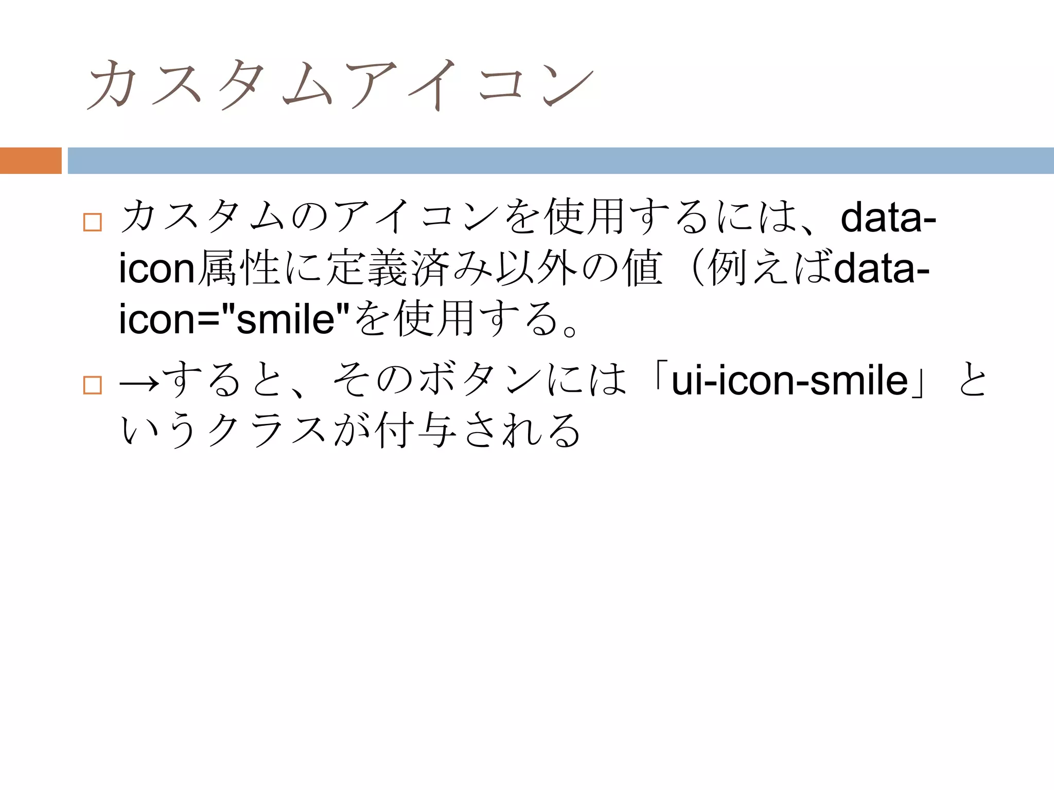 カスタムアイコン
   カスタムのアイコンを使用するには、data-
    icon属性に定義済み以外の値（例えばdata-
    icon="smile"を使用する。
   →すると、そのボタンには「ui-icon-smile」と
    いうクラスが付与される
 
